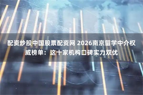 配资炒股中国股票配资网 2026南京留学中介权威榜单：这十家机构口碑实力双优