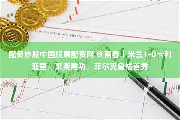 配资炒股中国股票配资网 剑南春｜米兰1-0卡利亚里，莱奥建功，菲尔克鲁格首秀