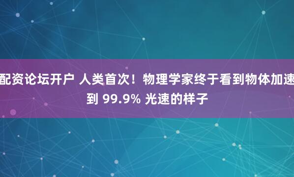 配资论坛开户 人类首次！物理学家终于看到物体加速到 99.9% 光速的样子