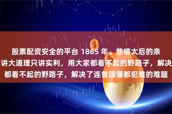 股票配资安全的平台 1865 年，慈禧太后的亲叔叔瑞麟南下广东，他不讲大道理只讲实利，用大家都看不起的野路子，解决了连曾国藩都犯难的难题