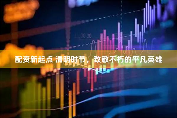 配资新起点 清明时节，致敬不朽的平凡英雄