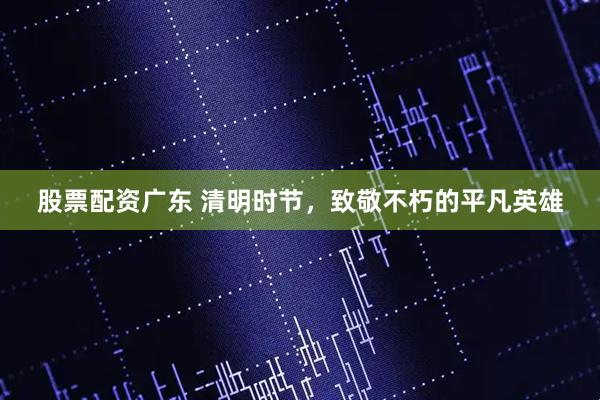 股票配资广东 清明时节，致敬不朽的平凡英雄