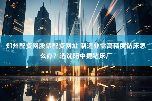 郑州配资网股票配资网址 制造业需高精度钻床怎么办？选沈阳中捷钻床厂