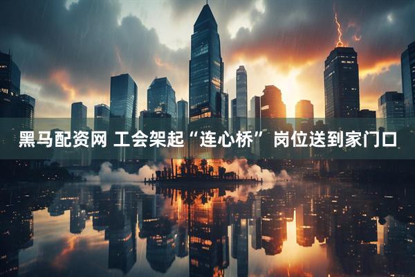 黑马配资网 工会架起“连心桥” 岗位送到家门口