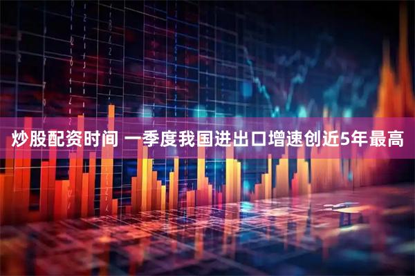 炒股配资时间 一季度我国进出口增速创近5年最高