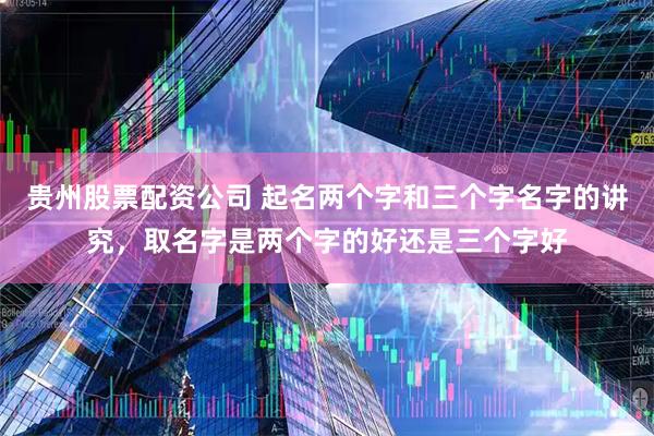 贵州股票配资公司 起名两个字和三个字名字的讲究，取名字是两个字的好还是三个字好