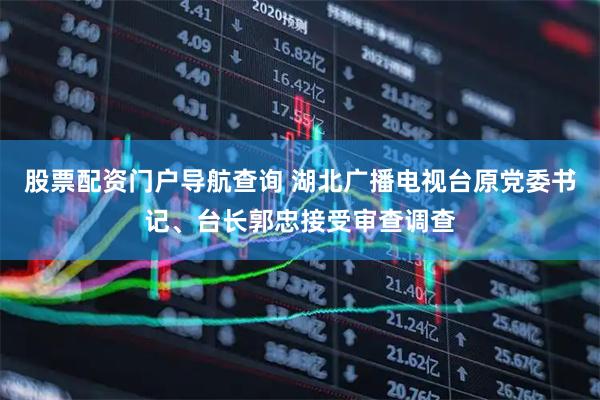 股票配资门户导航查询 湖北广播电视台原党委书记、台长郭忠接受审查调查