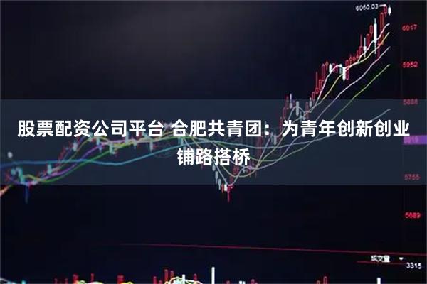 股票配资公司平台 合肥共青团：为青年创新创业铺路搭桥