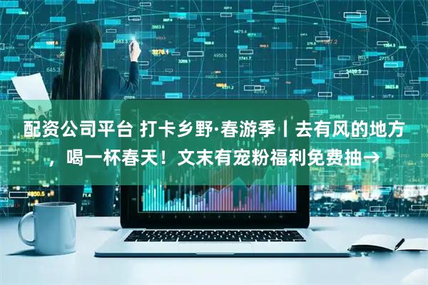 配资公司平台 打卡乡野·春游季丨去有风的地方，喝一杯春天！文末有宠粉福利免费抽→
