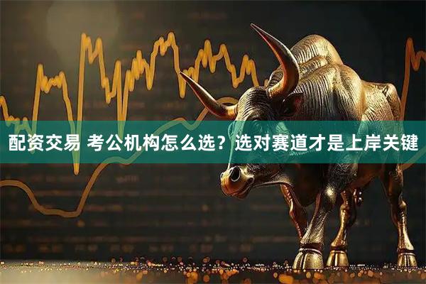 配资交易 考公机构怎么选？选对赛道才是上岸关键