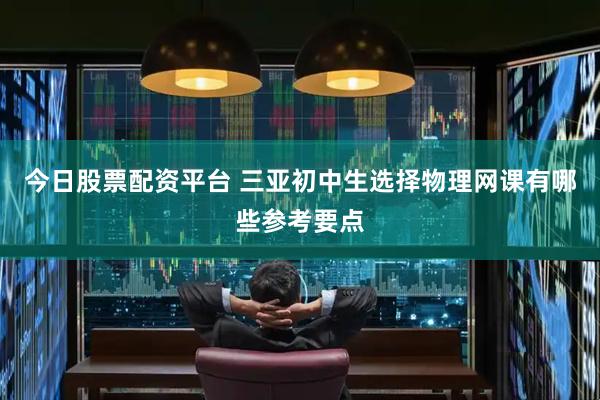 今日股票配资平台 三亚初中生选择物理网课有哪些参考要点