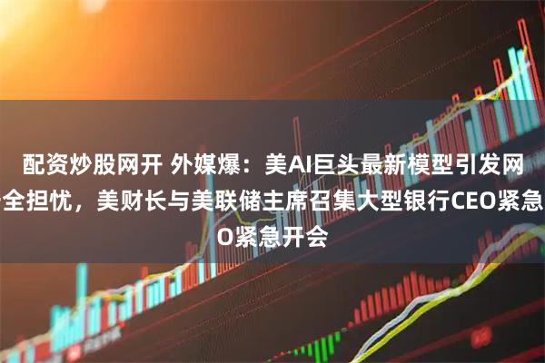 配资炒股网开 外媒爆：美AI巨头最新模型引发网络安全担忧，美财长与美联储主席召集大型银行CEO紧急开会