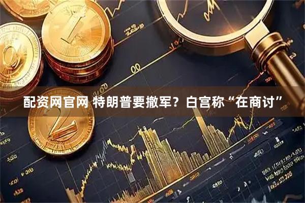 配资网官网 特朗普要撤军？白宫称“在商讨”