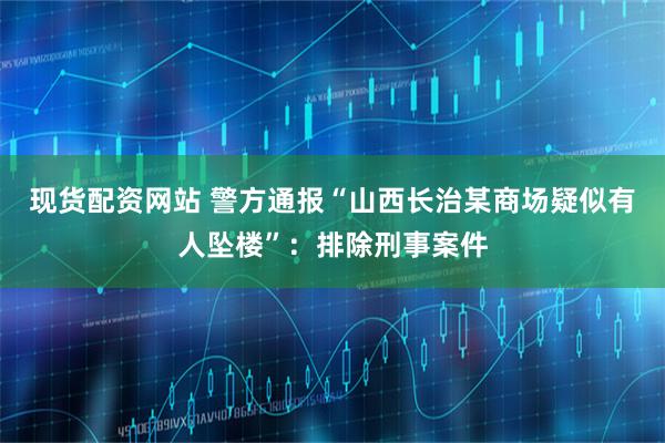 现货配资网站 警方通报“山西长治某商场疑似有人坠楼”：排除刑事案件