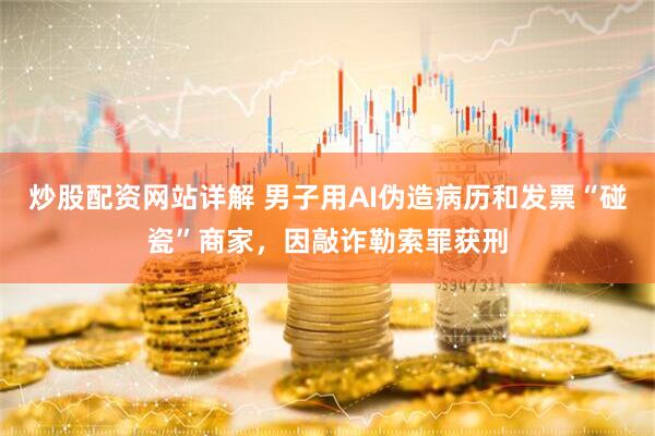 炒股配资网站详解 男子用AI伪造病历和发票“碰瓷”商家，因敲诈勒索罪获刑