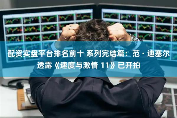 配资实盘平台排名前十 系列完结篇：范 · 迪塞尔透露《速度与激情 11》已开拍