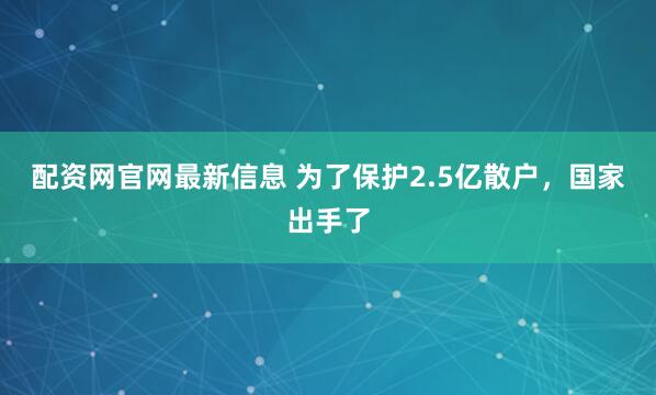 配资网官网最新信息 为了保护2.5亿散户，国家出手了